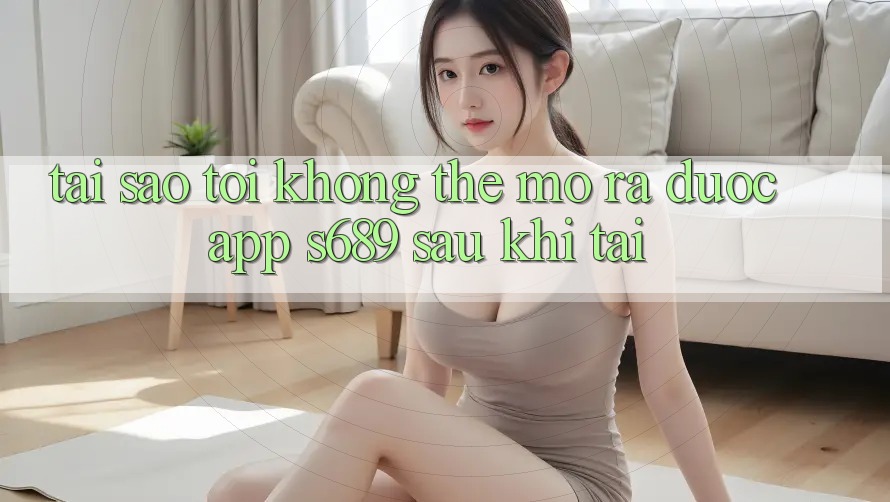 Tại sao tôi không thể mở ra được app s689 sau khi tải? Tại sao tôi không thể mở ra được app s689 sau khi tải?