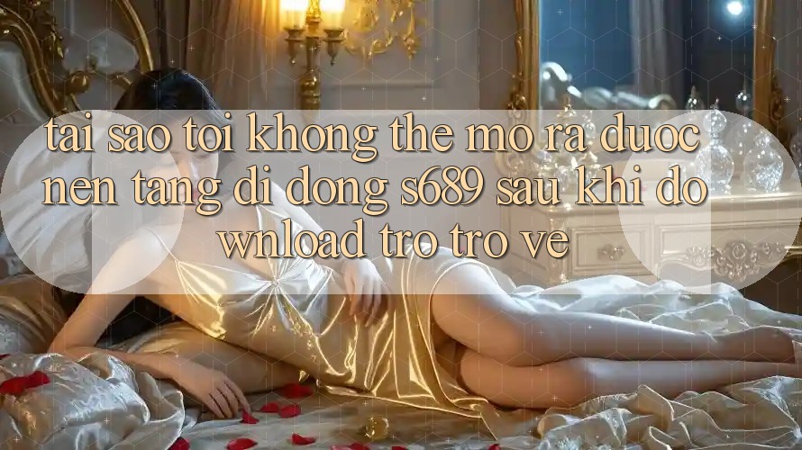 Tại sao tôi không thể mở ra được nền tảng di động s689 sau khi download trở trở về? Tại sao tôi không thể mở ra được nền tảng di động s689 sau khi download trở trở về?
