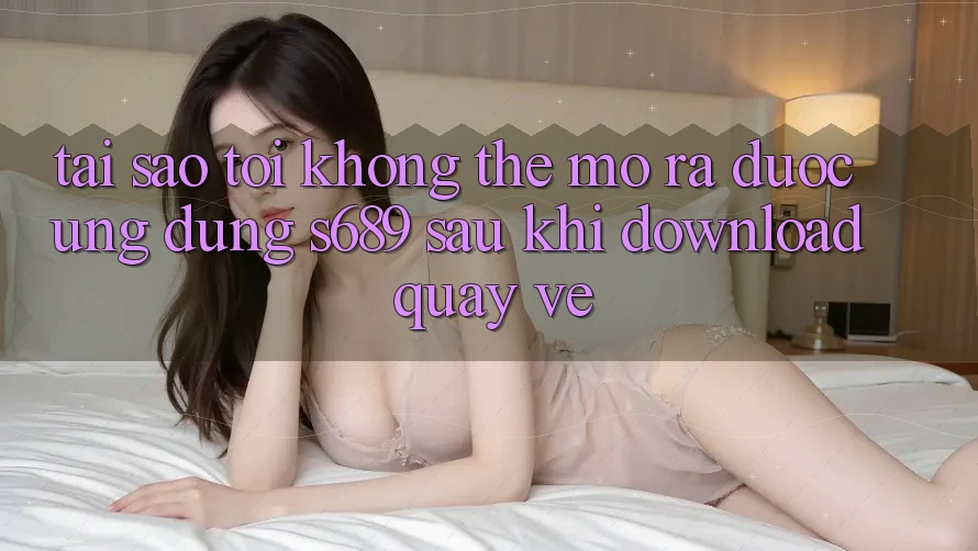 Tại sao tôi không thể mở ra được ứng dụng s689 sau khi download quay về? Tại sao tôi không thể mở ra được ứng dụng s689 sau khi download quay về?