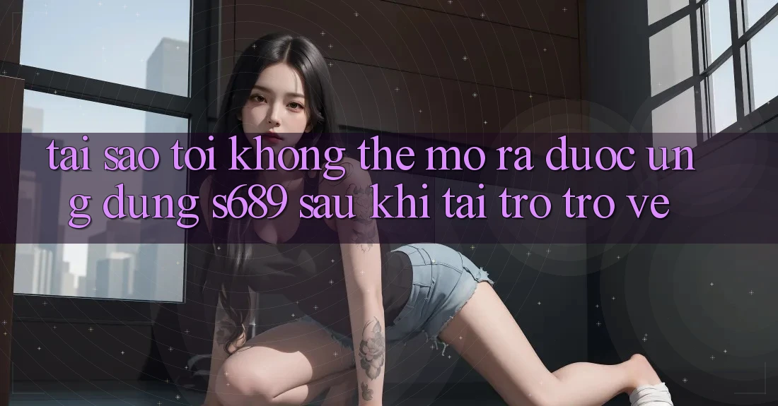 Tại sao tôi không thể mở ra được ứng dụng s689 sau khi tải trở trở về? Tại sao tôi không thể mở ra được ứng dụng s689 sau khi tải trở trở về?