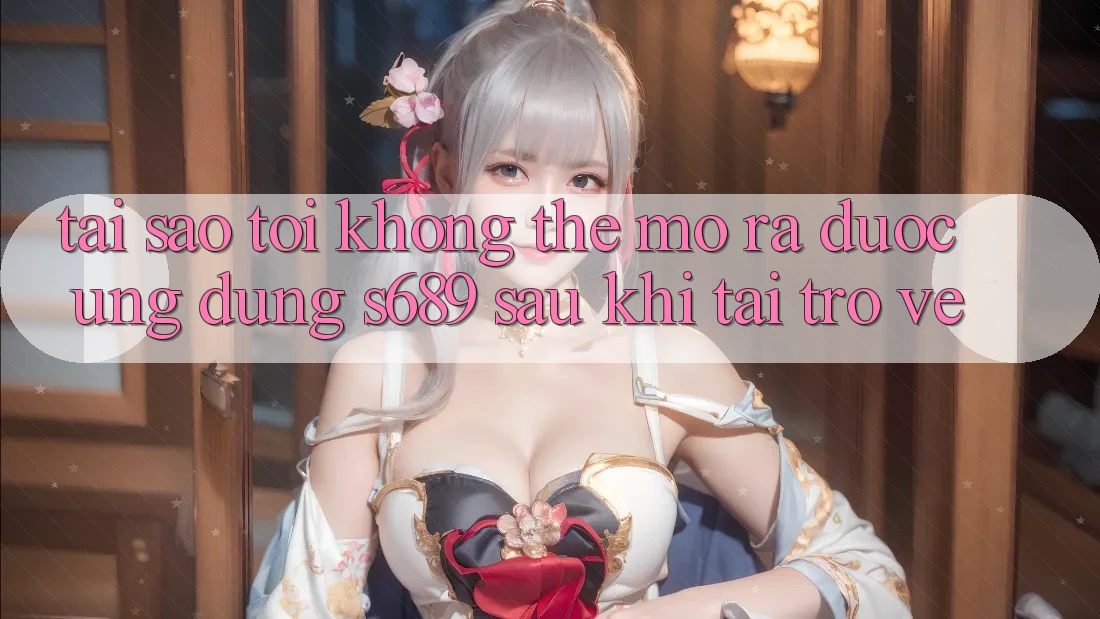 Tại sao tôi không thể mở ra được ứng dụng s689 sau khi tải trở về?