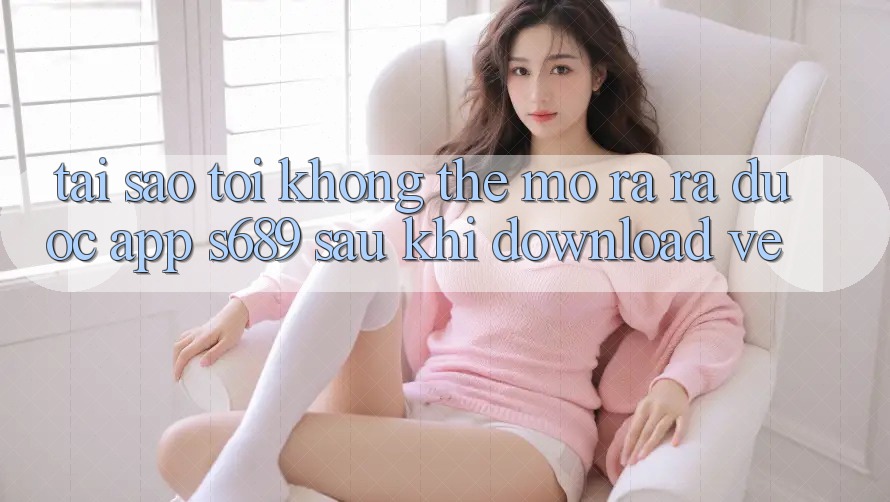 Tại sao tôi không thể mở ra ra được app s689 sau khi download về?
