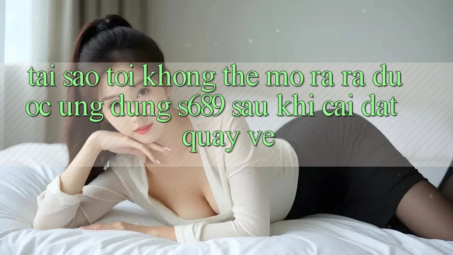 Tại sao tôi không thể mở ra ra được ứng dụng s689 sau khi cài đặt quay về? Tại sao tôi không thể mở ra ra được ứng dụng s689 sau khi cài đặt quay về?
