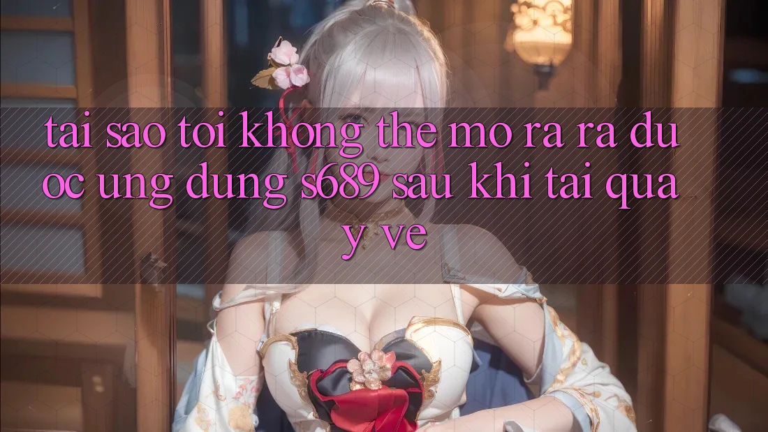 Tại sao tôi không thể mở ra ra được ứng dụng s689 sau khi tải quay về?