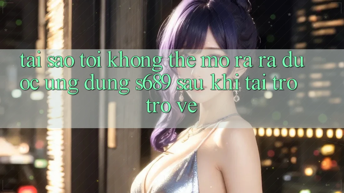 Tại sao tôi không thể mở ra ra được ứng dụng s689 sau khi tải trở trở về?