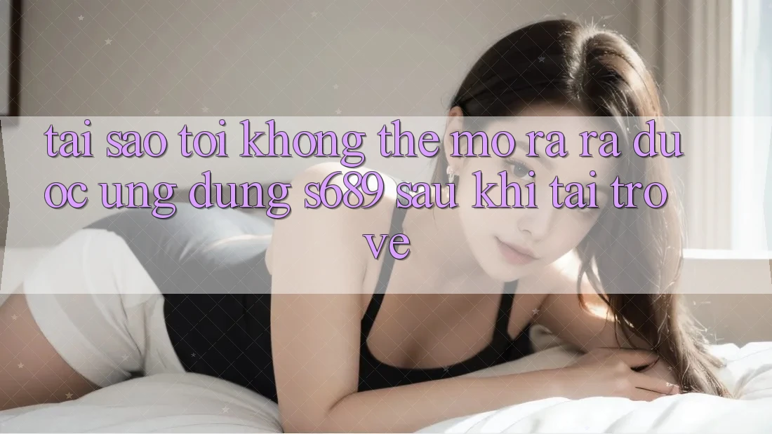 Tại sao tôi không thể mở ra ra được ứng dụng s689 sau khi tải trở về? Tại sao tôi không thể mở ra ra được ứng dụng s689 sau khi tải trở về?