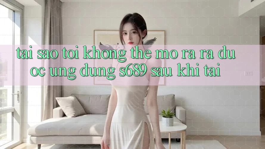 Tại sao tôi không thể mở ra ra được ứng dụng s689 sau khi tải?