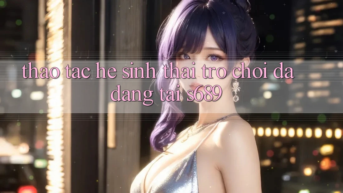 Thao tác Hệ Sinh Thái Trò Chơi Đa Dạng Tại s689 Thao tác Hệ Sinh Thái Trò Chơi Đa Dạng Tại s689