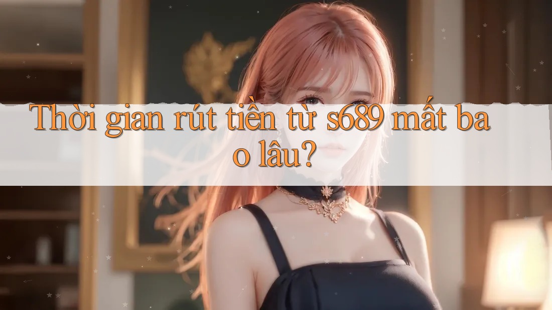 Thời gian rút tiền từ s689 mất bao lâu? Thời gian rút tiền từ s689 mất bao lâu?