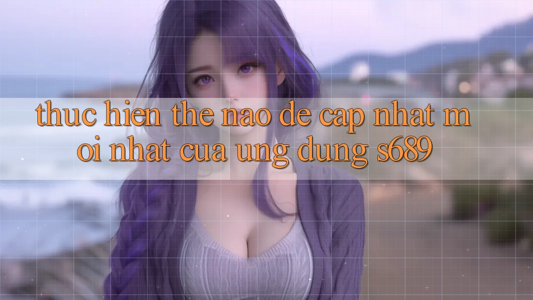 Thực hiện thế nào để cập nhật mới nhất của ứng dụng s689? Thực hiện thế nào để cập nhật mới nhất của ứng dụng s689?