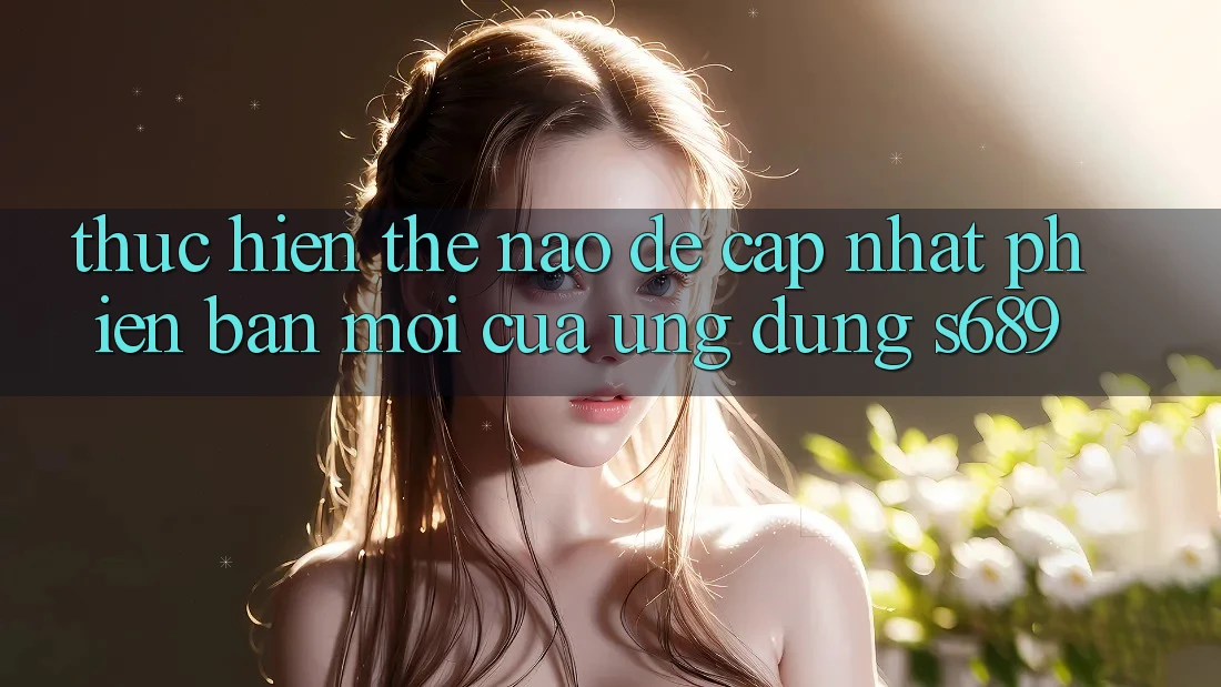 Thực hiện thế nào để cập nhật phiên bản mới của ứng dụng s689? Thực hiện thế nào để cập nhật phiên bản mới của ứng dụng s689?