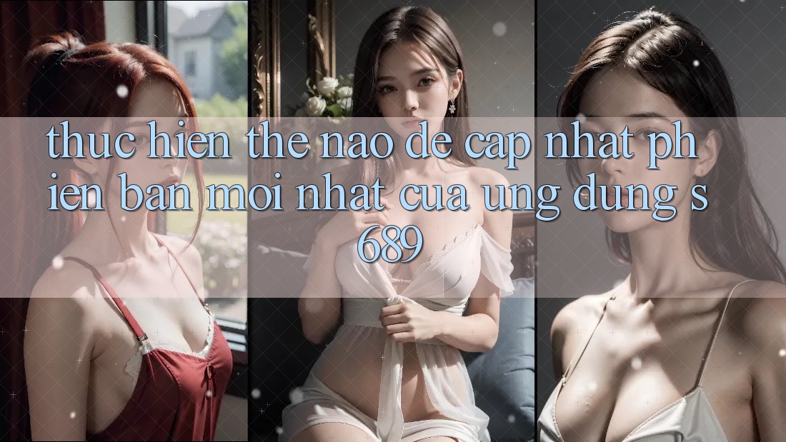 Thực hiện thế nào để cập nhật phiên bản mới nhất của ứng dụng s689? Thực hiện thế nào để cập nhật phiên bản mới nhất của ứng dụng s689?