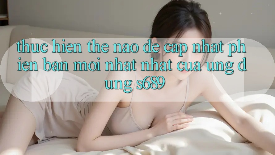 Thực hiện thế nào để cập nhật phiên bản mới nhất nhất của ứng dụng s689?