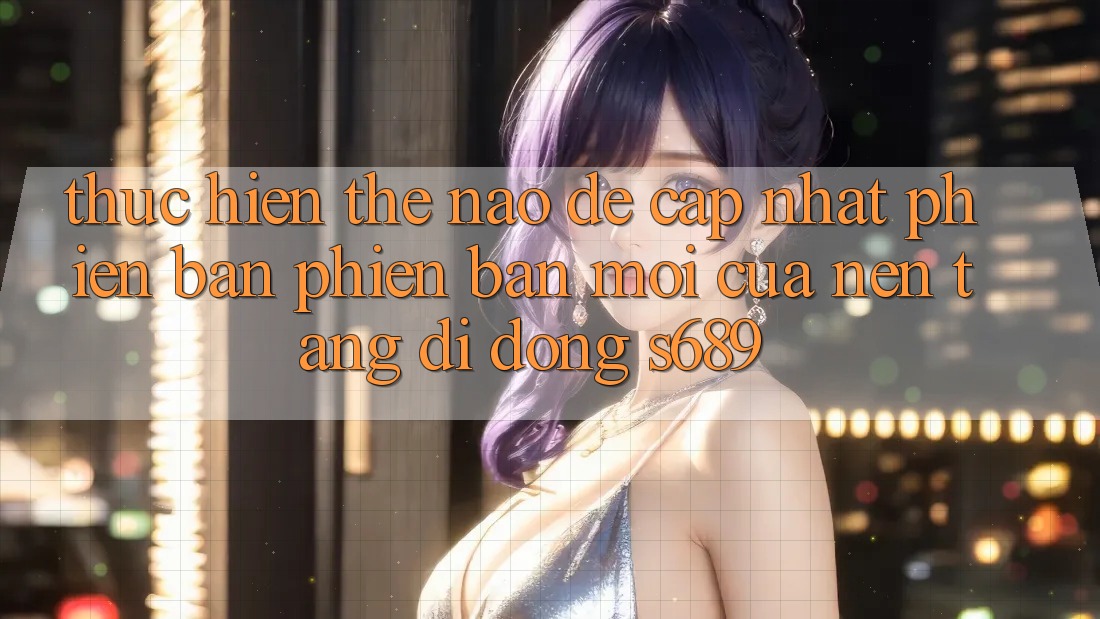 Thực hiện thế nào để cập nhật phiên bản phiên bản mới của nền tảng di động s689? Thực hiện thế nào để cập nhật phiên bản phiên bản mới của nền tảng di động s689?