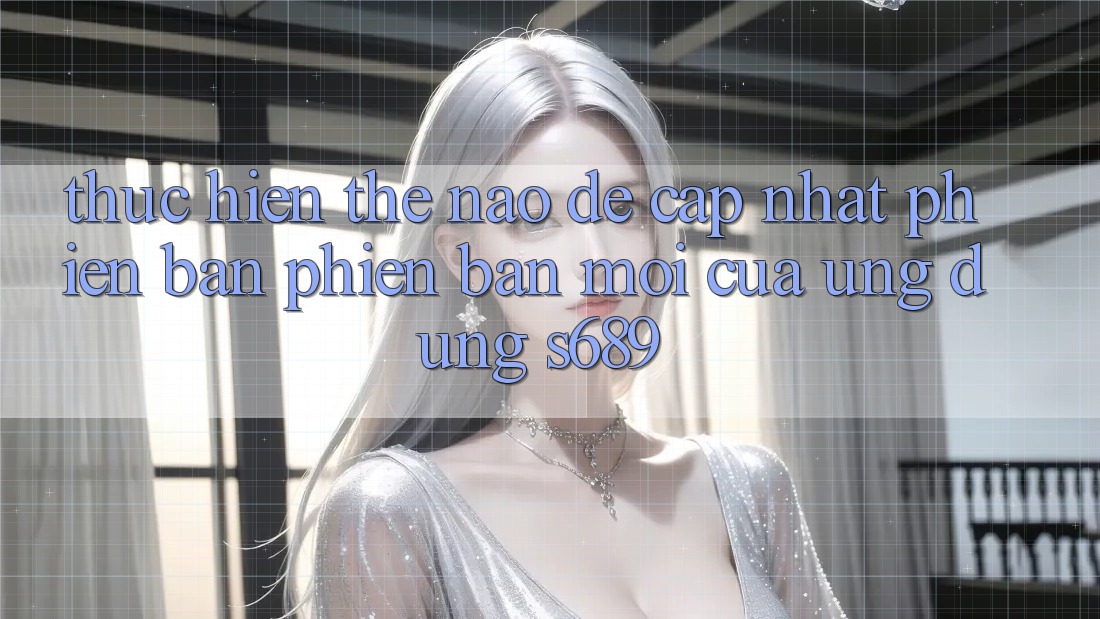 Thực hiện thế nào để cập nhật phiên bản phiên bản mới của ứng dụng s689? Thực hiện thế nào để cập nhật phiên bản phiên bản mới của ứng dụng s689?