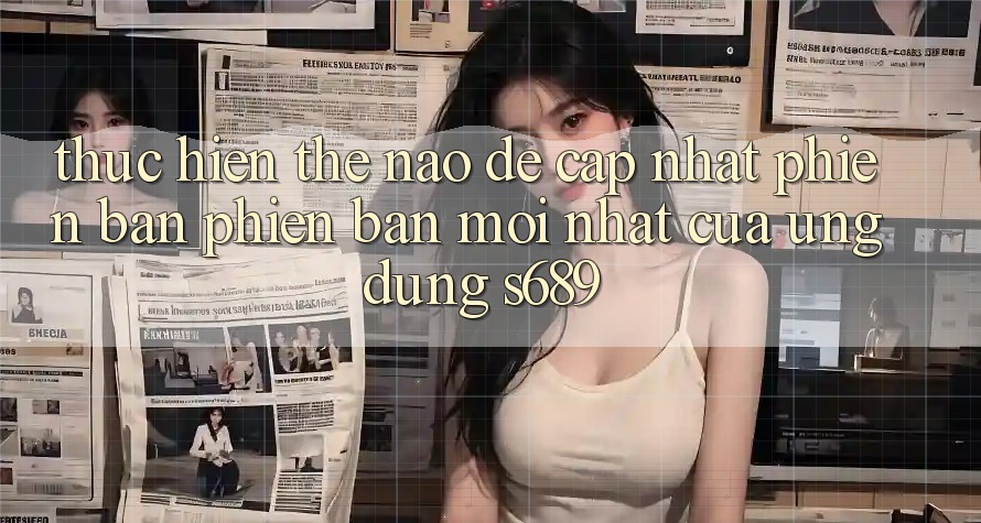 Thực hiện thế nào để cập nhật phiên bản phiên bản mới nhất của ứng dụng s689? Thực hiện thế nào để cập nhật phiên bản phiên bản mới nhất của ứng dụng s689?