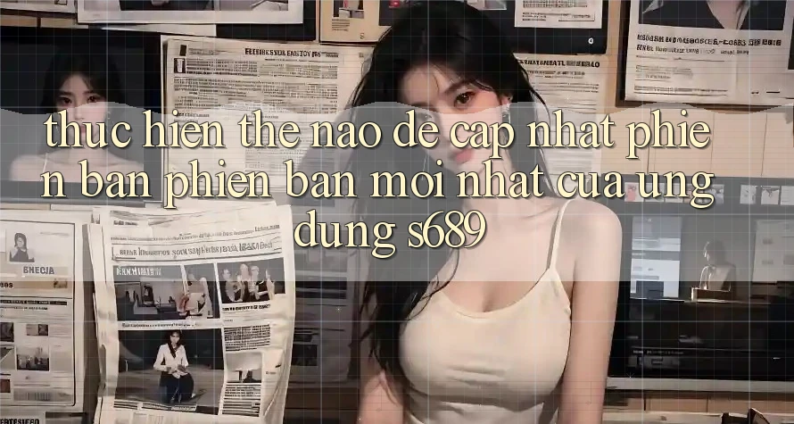 Thực hiện thế nào để cập nhật phiên bản phiên bản mới nhất của ứng dụng s689? Thực hiện thế nào để cập nhật phiên bản phiên bản mới nhất của ứng dụng s689?