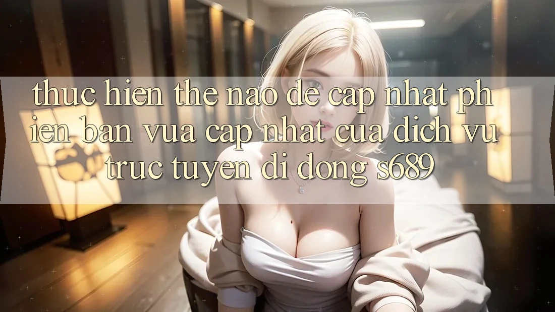 Thực hiện thế nào để cập nhật phiên bản vừa cập nhật của dịch vụ trực tuyến di động s689? Thực hiện thế nào để cập nhật phiên bản vừa cập nhật của dịch vụ trực tuyến di động s689?