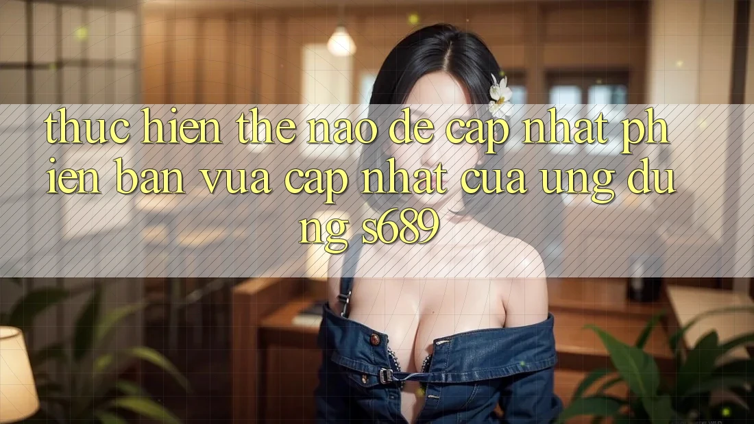 Thực hiện thế nào để cập nhật phiên bản vừa cập nhật của ứng dụng s689? Thực hiện thế nào để cập nhật phiên bản vừa cập nhật của ứng dụng s689?