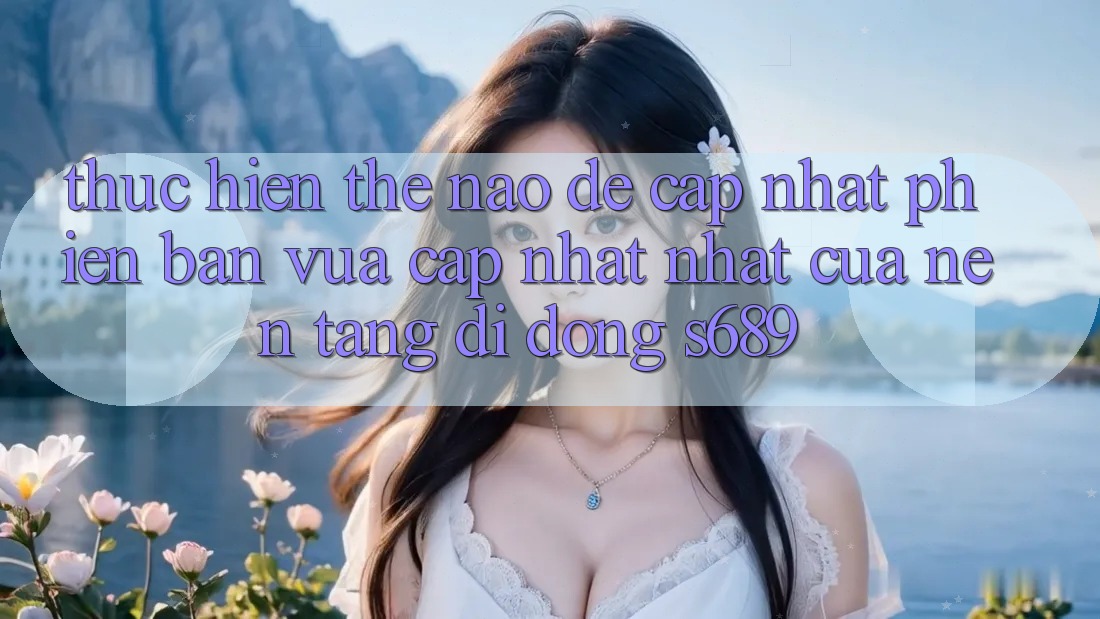 Thực hiện thế nào để cập nhật phiên bản vừa cập nhật nhất của nền tảng di động s689? Thực hiện thế nào để cập nhật phiên bản vừa cập nhật nhất của nền tảng di động s689?