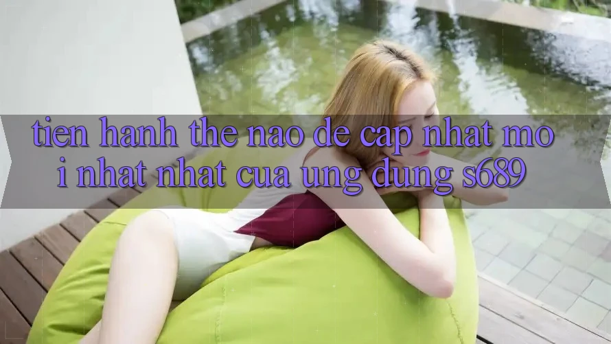 Tiến hành thế nào để cập nhật mới nhất nhất của ứng dụng s689? Tiến hành thế nào để cập nhật mới nhất nhất của ứng dụng s689?