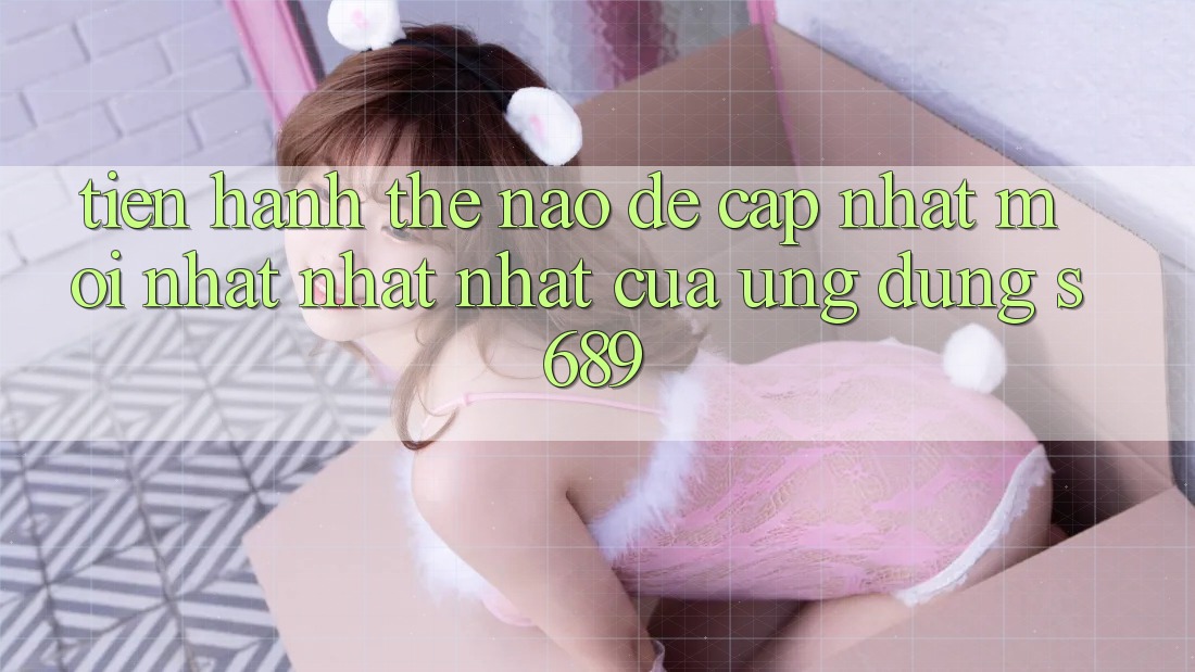 Tiến hành thế nào để cập nhật mới nhất nhất nhất của ứng dụng s689?