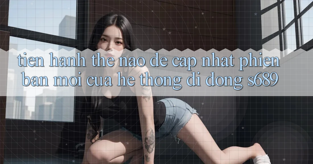 Tiến hành thế nào để cập nhật phiên bản mới của hệ thống di động s689? Tiến hành thế nào để cập nhật phiên bản mới của hệ thống di động s689?