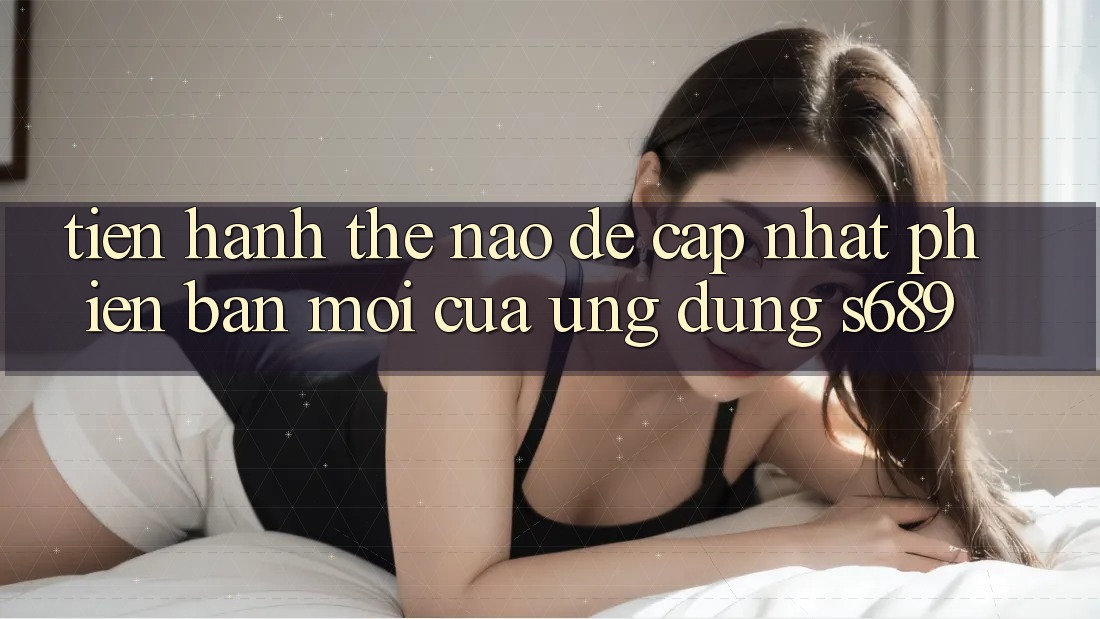 Tiến hành thế nào để cập nhật phiên bản mới của ứng dụng s689? Tiến hành thế nào để cập nhật phiên bản mới của ứng dụng s689?