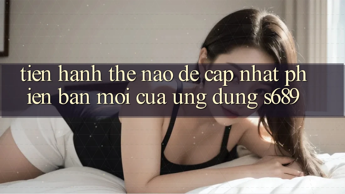 Tiến hành thế nào để cập nhật phiên bản mới của ứng dụng s689? Tiến hành thế nào để cập nhật phiên bản mới của ứng dụng s689?
