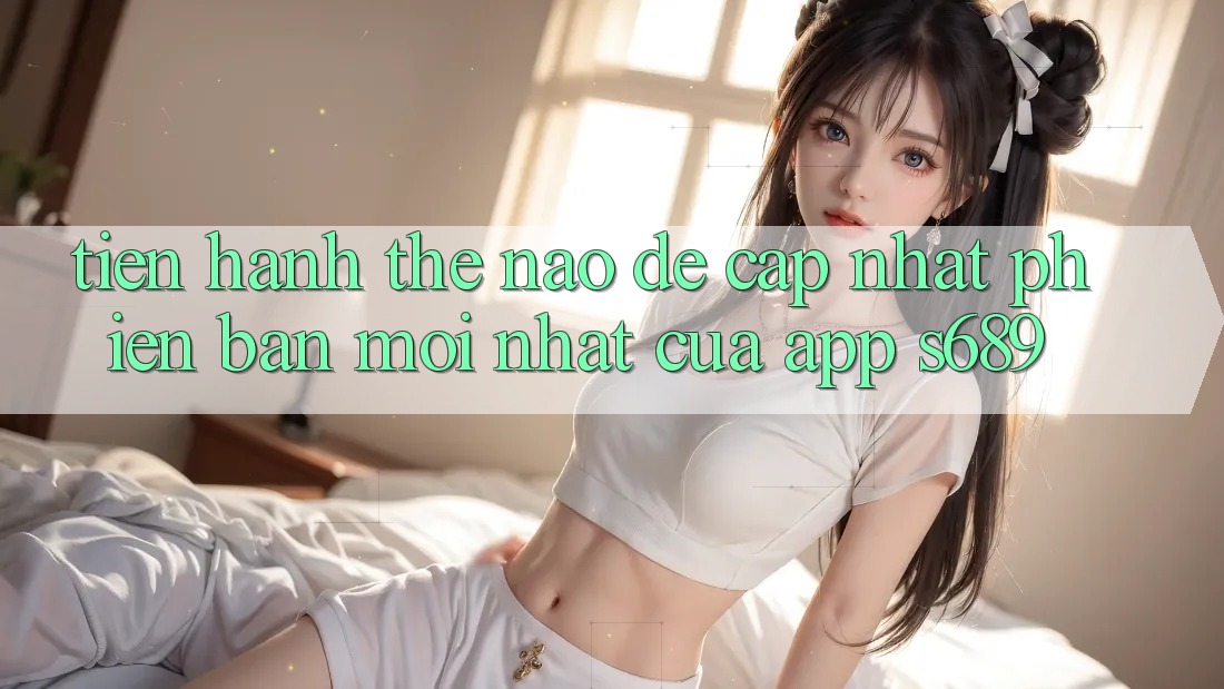 Tiến hành thế nào để cập nhật phiên bản mới nhất của app s689? Tiến hành thế nào để cập nhật phiên bản mới nhất của app s689?