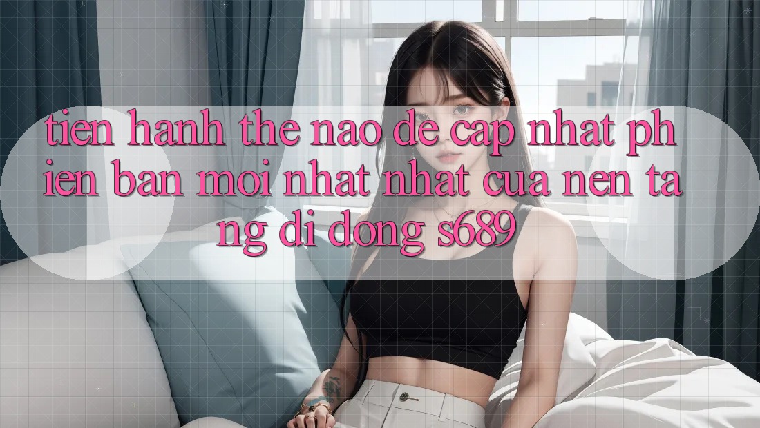 Tiến hành thế nào để cập nhật phiên bản mới nhất nhất của nền tảng di động s689? Tiến hành thế nào để cập nhật phiên bản mới nhất nhất của nền tảng di động s689?