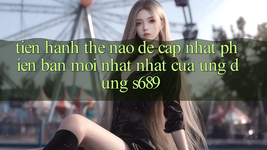Tiến hành thế nào để cập nhật phiên bản mới nhất nhất của ứng dụng s689? Tiến hành thế nào để cập nhật phiên bản mới nhất nhất của ứng dụng s689?