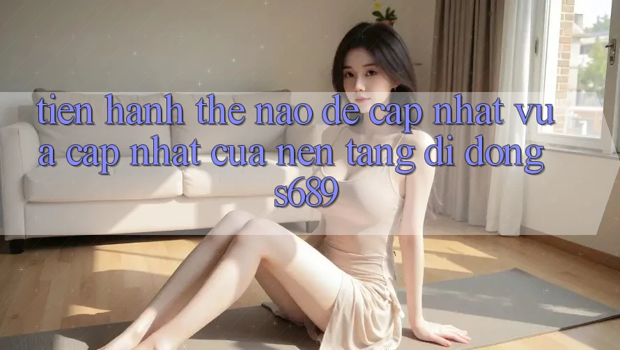 Tiến hành thế nào để cập nhật vừa cập nhật của nền tảng di động s689? Tiến hành thế nào để cập nhật vừa cập nhật của nền tảng di động s689?