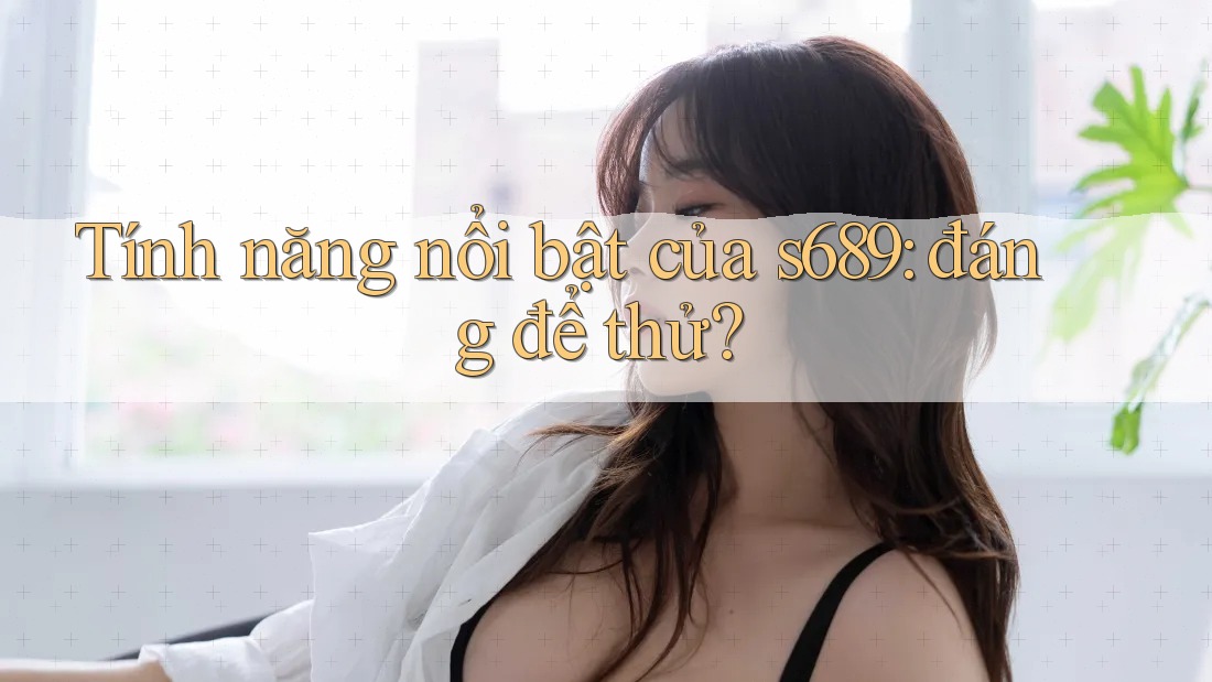 Tính năng nổi bật của s689: đáng để thử? Tính năng nổi bật của s689: đáng để thử?
