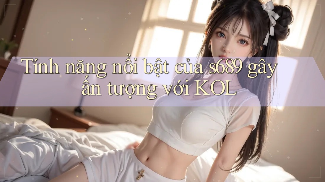 Tính năng nổi bật của s689 gây ấn tượng với KOL Tính năng nổi bật của s689 gây ấn tượng với KOL
