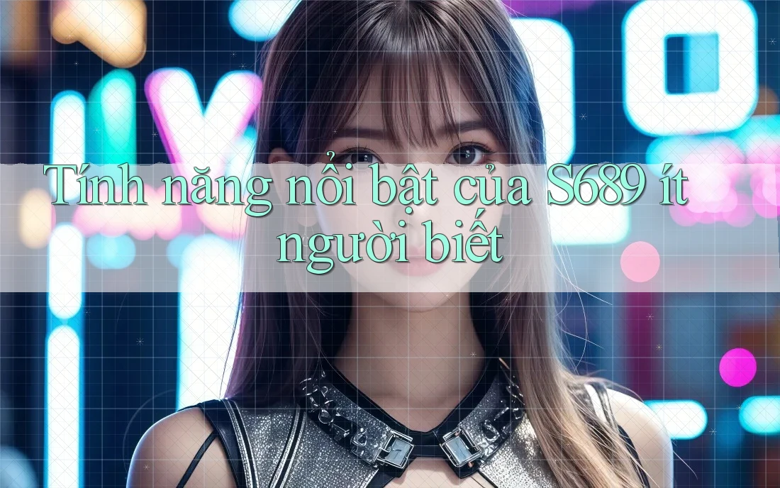 Tính năng nổi bật của S689 ít người biết Tính năng nổi bật của S689 ít người biết