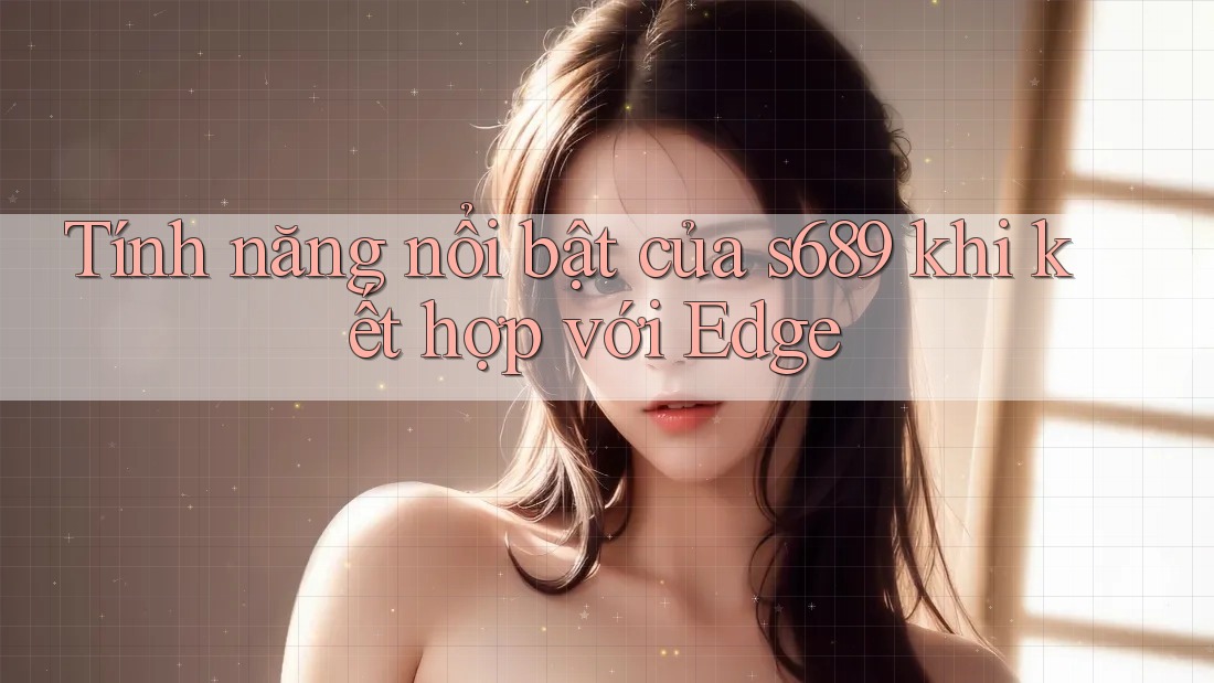 Tính năng nổi bật của s689 khi kết hợp với Edge Tính năng nổi bật của s689 khi kết hợp với Edge