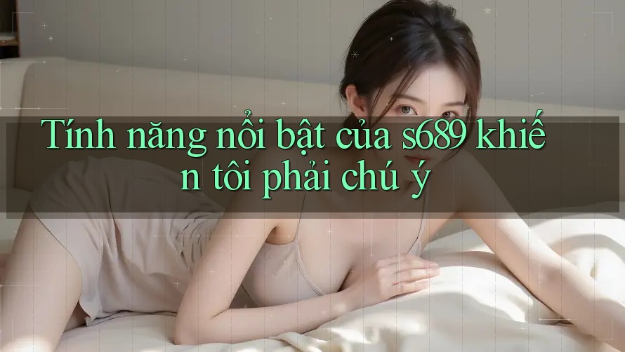 Tính năng nổi bật của s689 khiến tôi phải chú ý Tính năng nổi bật của s689 khiến tôi phải chú ý