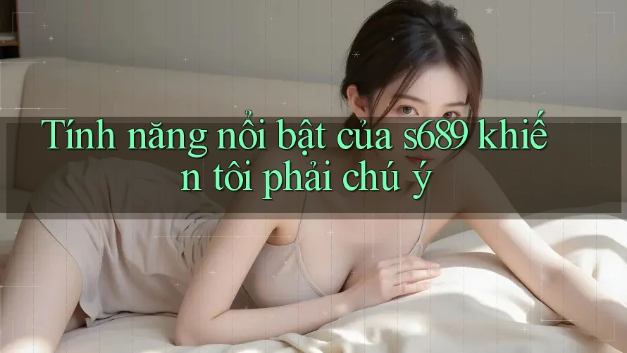 Tính năng nổi bật của s689 khiến tôi phải chú ý Tính năng nổi bật của s689 khiến tôi phải chú ý