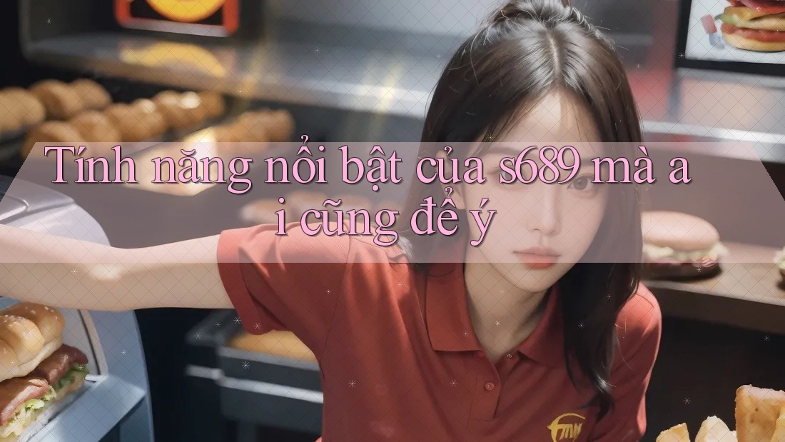 Tính năng nổi bật của s689 mà ai cũng để ý