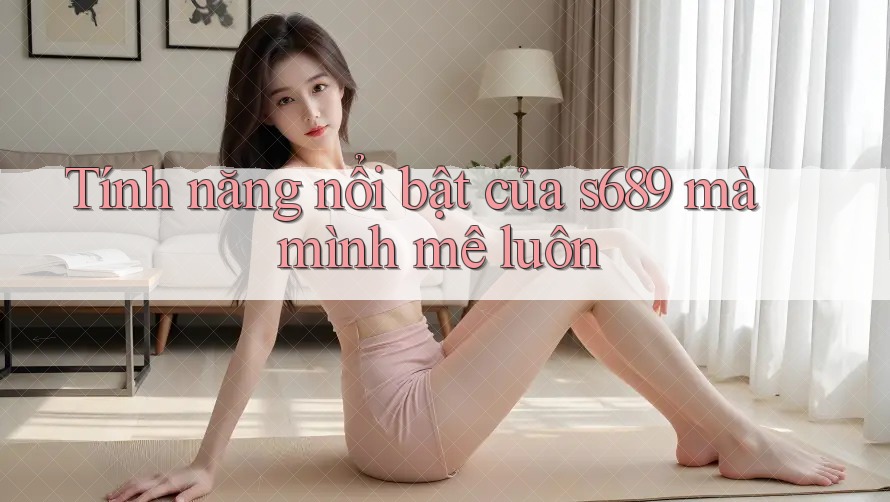 Tính năng nổi bật của s689 mà mình mê luôn Tính năng nổi bật của s689 mà mình mê luôn