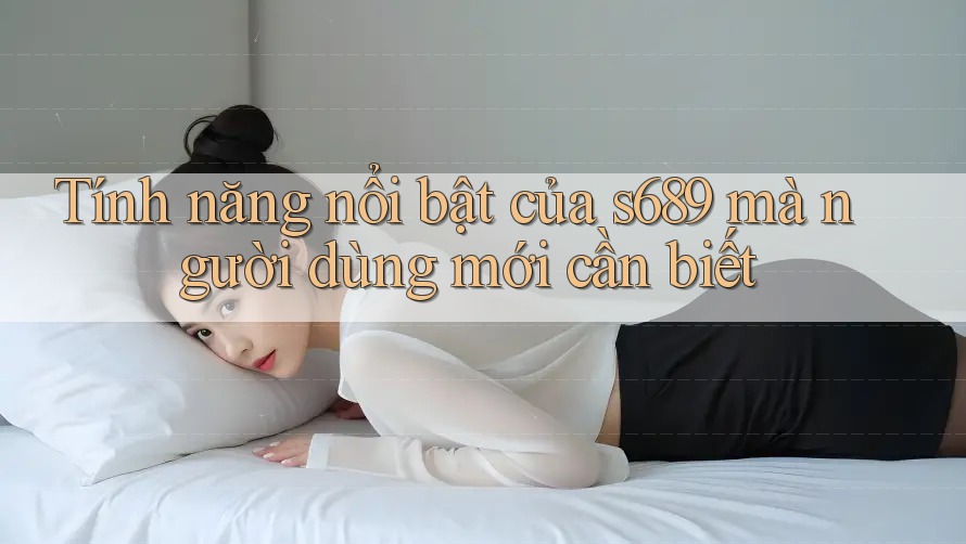 Tính năng nổi bật của s689 mà người dùng mới cần biết Tính năng nổi bật của s689 mà người dùng mới cần biết