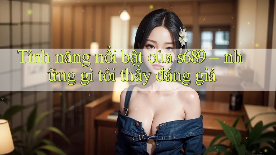 Tính năng nổi bật của s689 – những gì tôi thấy đáng giá Tính năng nổi bật của s689 – những gì tôi thấy đáng giá