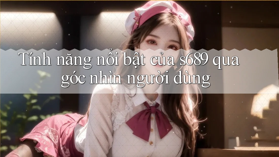 Tính năng nổi bật của s689 qua góc nhìn người dùng Tính năng nổi bật của s689 qua góc nhìn người dùng