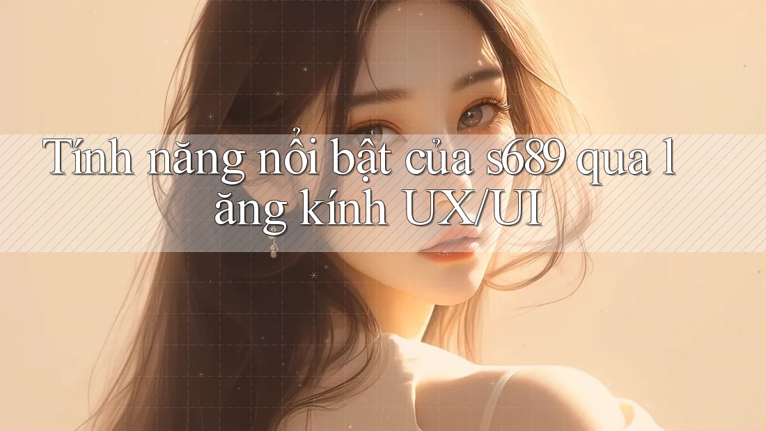 Tính năng nổi bật của s689 qua lăng kính UX/UI Tính năng nổi bật của s689 qua lăng kính UX/UI