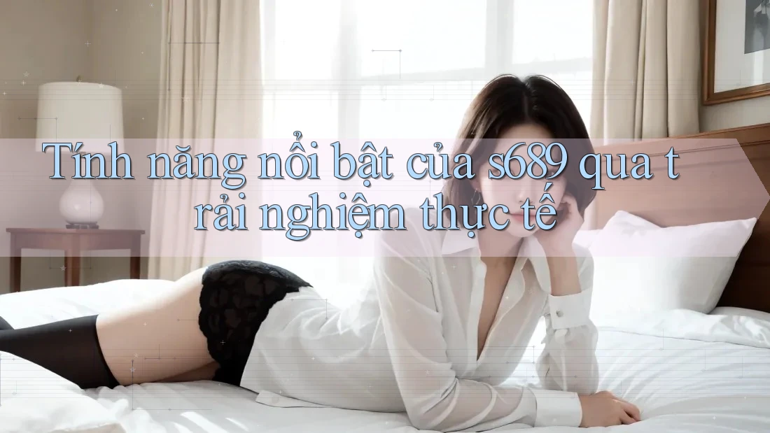 Tính năng nổi bật của s689 qua trải nghiệm thực tế Tính năng nổi bật của s689 qua trải nghiệm thực tế