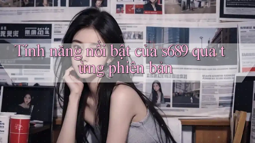 Tính năng nổi bật của s689 qua từng phiên bản Tính năng nổi bật của s689 qua từng phiên bản