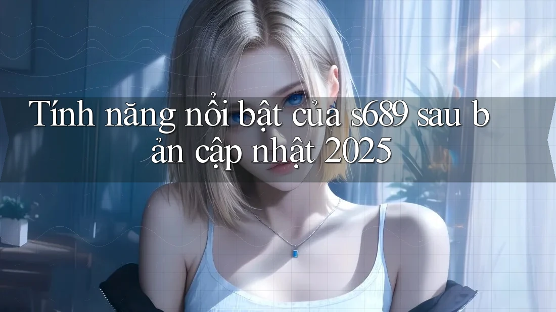 Tính năng nổi bật của s689 sau bản cập nhật 2025 Tính năng nổi bật của s689 sau bản cập nhật 2025