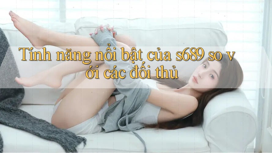 Tính năng nổi bật của s689 so với các đối thủ Tính năng nổi bật của s689 so với các đối thủ