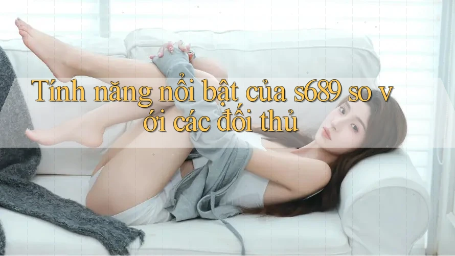 Tính năng nổi bật của s689 so với các đối thủ Tính năng nổi bật của s689 so với các đối thủ